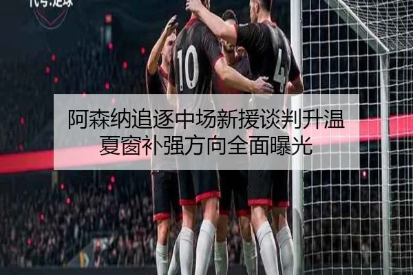 阿森纳追逐中场新援谈判升温 夏窗补强方向全面曝光